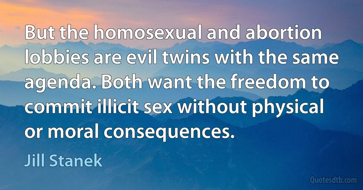 But the homosexual and abortion lobbies are evil twins with the same agenda. Both want the freedom to commit illicit sex without physical or moral consequences. (Jill Stanek)