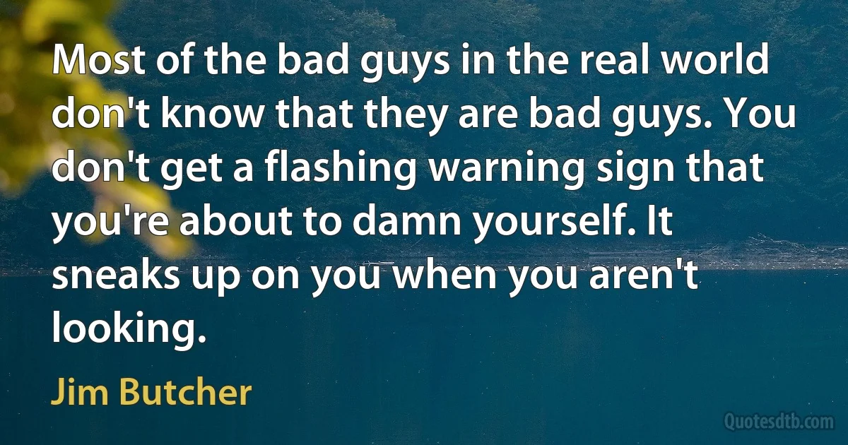 Most of the bad guys in the real world don't know that they are bad guys. You don't get a flashing warning sign that you're about to damn yourself. It sneaks up on you when you aren't looking. (Jim Butcher)