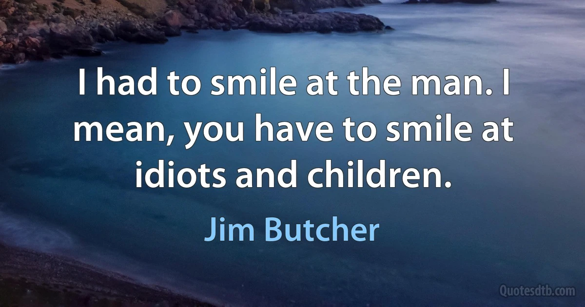 I had to smile at the man. I mean, you have to smile at idiots and children. (Jim Butcher)