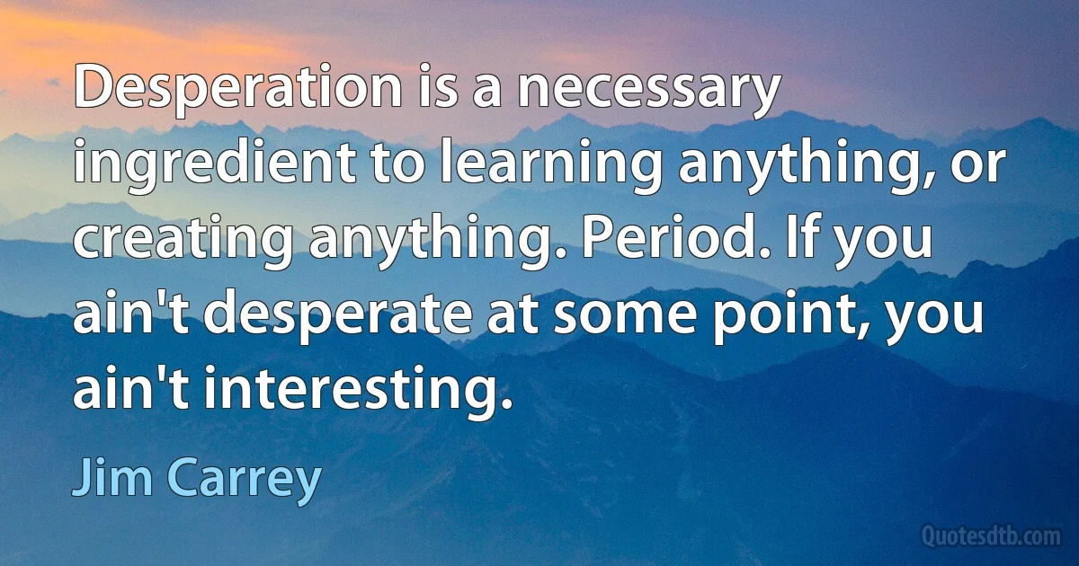 Desperation is a necessary ingredient to learning anything, or creating anything. Period. If you ain't desperate at some point, you ain't interesting. (Jim Carrey)