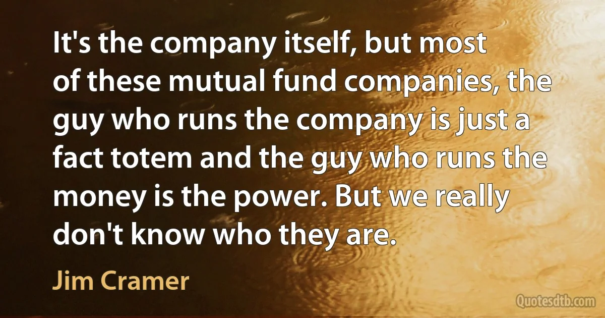 It's the company itself, but most of these mutual fund companies, the guy who runs the company is just a fact totem and the guy who runs the money is the power. But we really don't know who they are. (Jim Cramer)