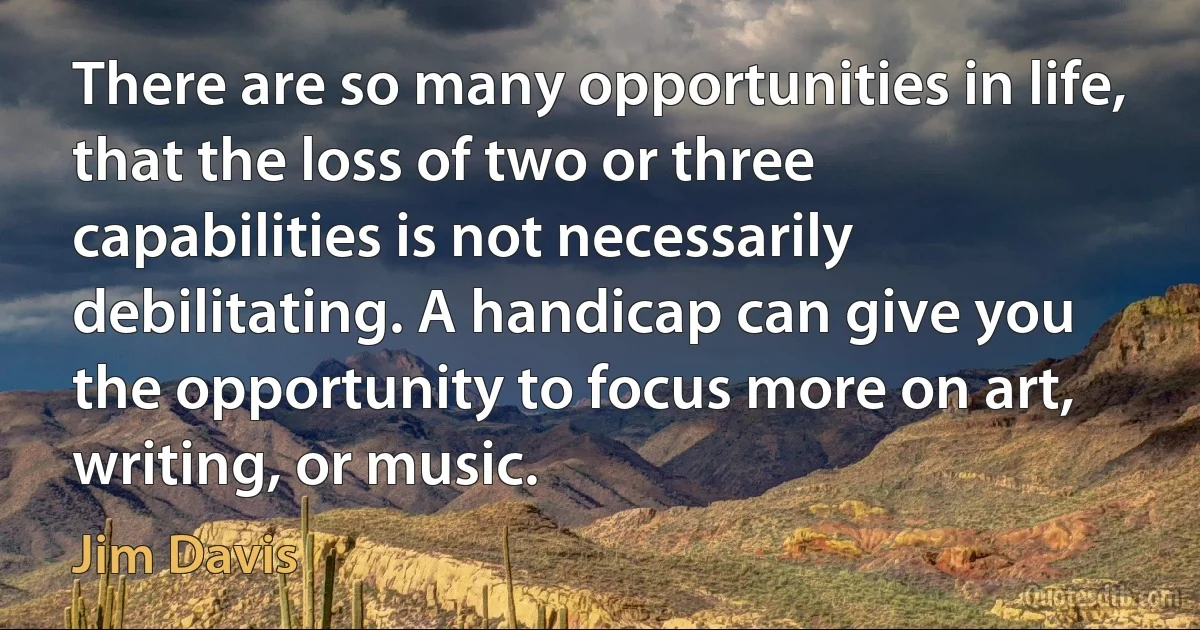 There are so many opportunities in life, that the loss of two or three capabilities is not necessarily debilitating. A handicap can give you the opportunity to focus more on art, writing, or music. (Jim Davis)