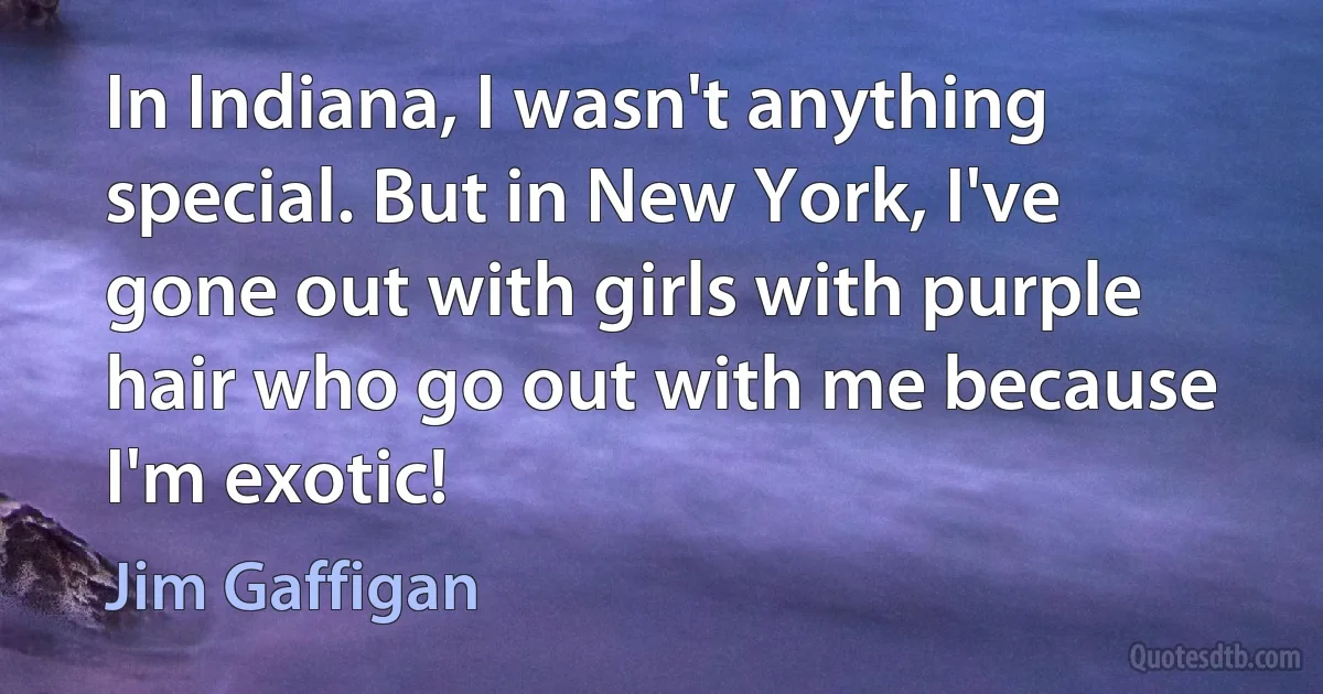 In Indiana, I wasn't anything special. But in New York, I've gone out with girls with purple hair who go out with me because I'm exotic! (Jim Gaffigan)