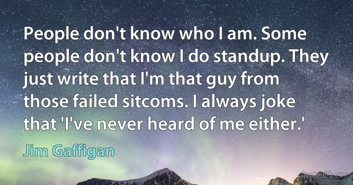 People don't know who I am. Some people don't know I do standup. They just write that I'm that guy from those failed sitcoms. I always joke that 'I've never heard of me either.' (Jim Gaffigan)