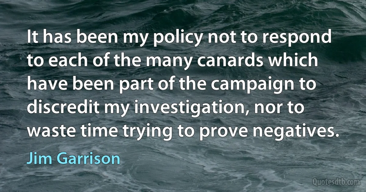 It has been my policy not to respond to each of the many canards which have been part of the campaign to discredit my investigation, nor to waste time trying to prove negatives. (Jim Garrison)