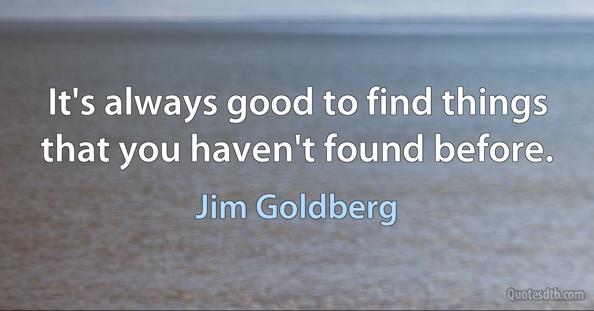 It's always good to find things that you haven't found before. (Jim Goldberg)