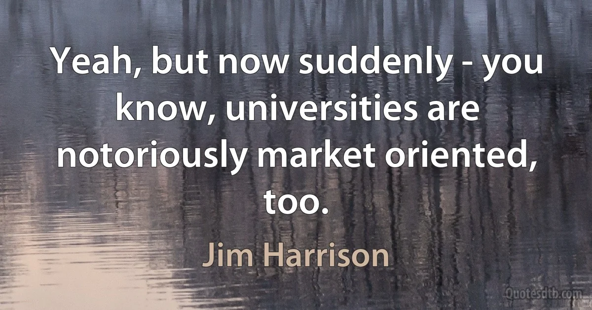 Yeah, but now suddenly - you know, universities are notoriously market oriented, too. (Jim Harrison)