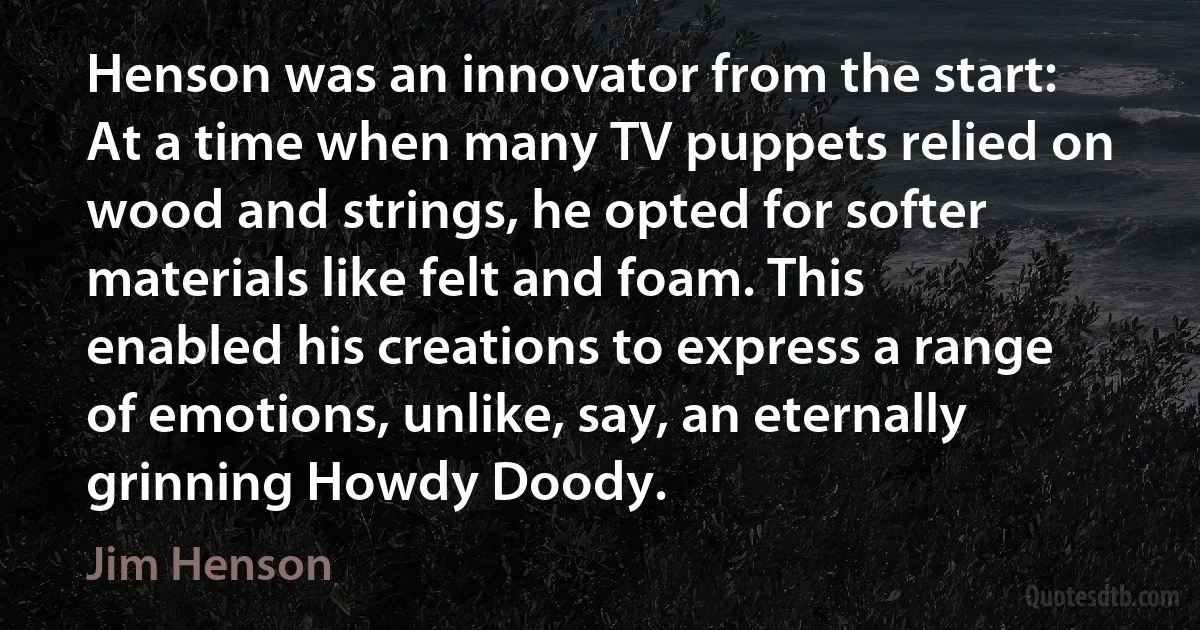 Henson was an innovator from the start: At a time when many TV puppets relied on wood and strings, he opted for softer materials like felt and foam. This enabled his creations to express a range of emotions, unlike, say, an eternally grinning Howdy Doody. (Jim Henson)