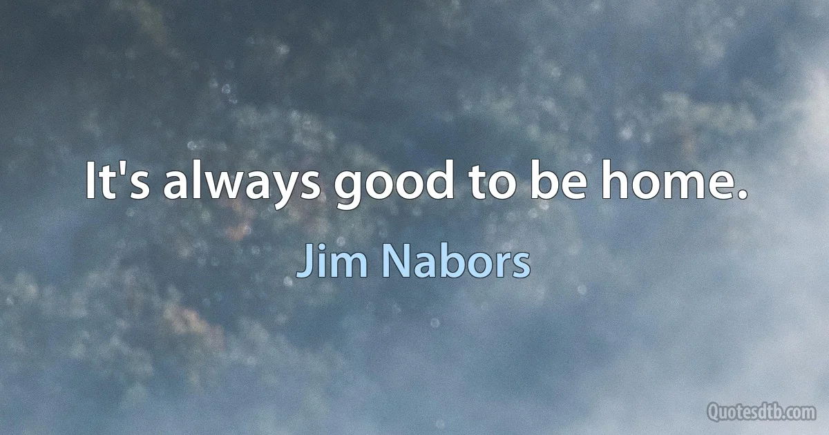 It's always good to be home. (Jim Nabors)