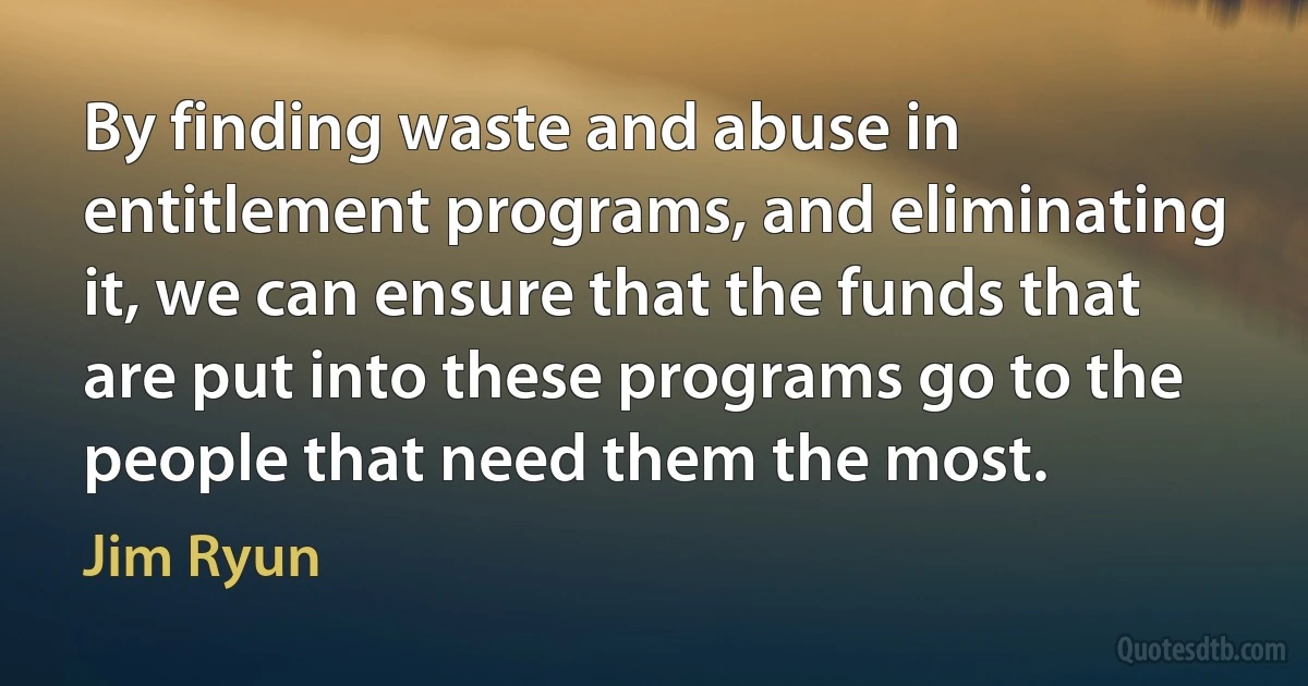 By finding waste and abuse in entitlement programs, and eliminating it, we can ensure that the funds that are put into these programs go to the people that need them the most. (Jim Ryun)