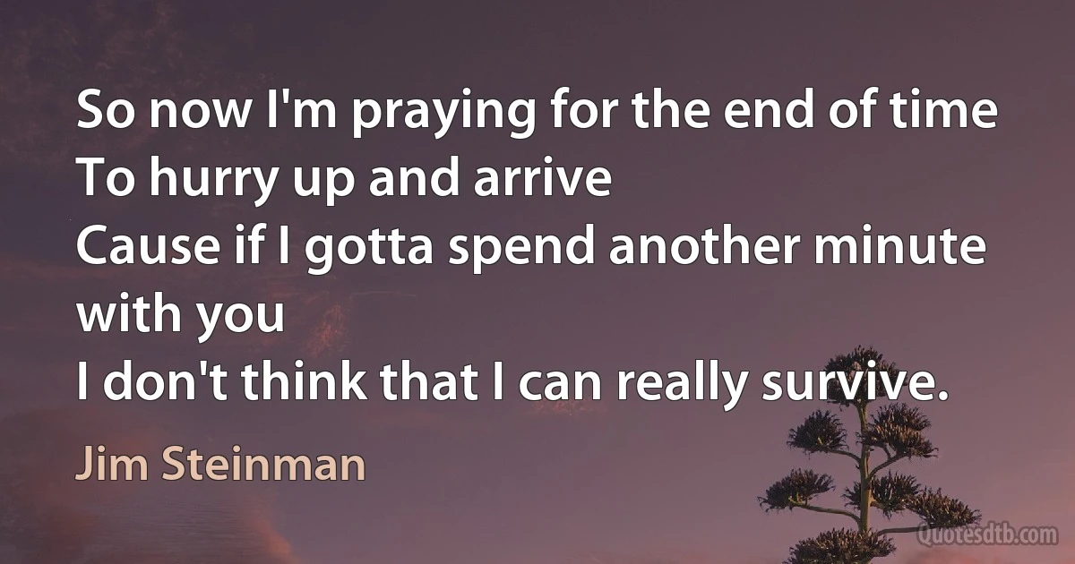 So now I'm praying for the end of time
To hurry up and arrive
Cause if I gotta spend another minute with you
I don't think that I can really survive. (Jim Steinman)