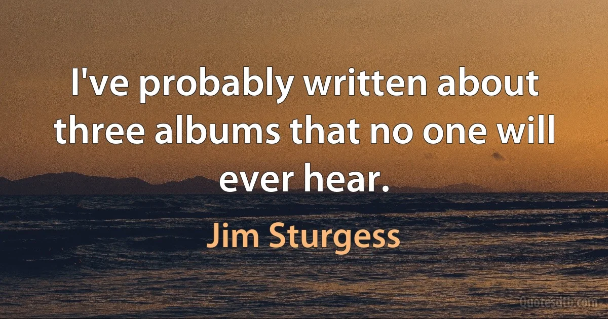 I've probably written about three albums that no one will ever hear. (Jim Sturgess)