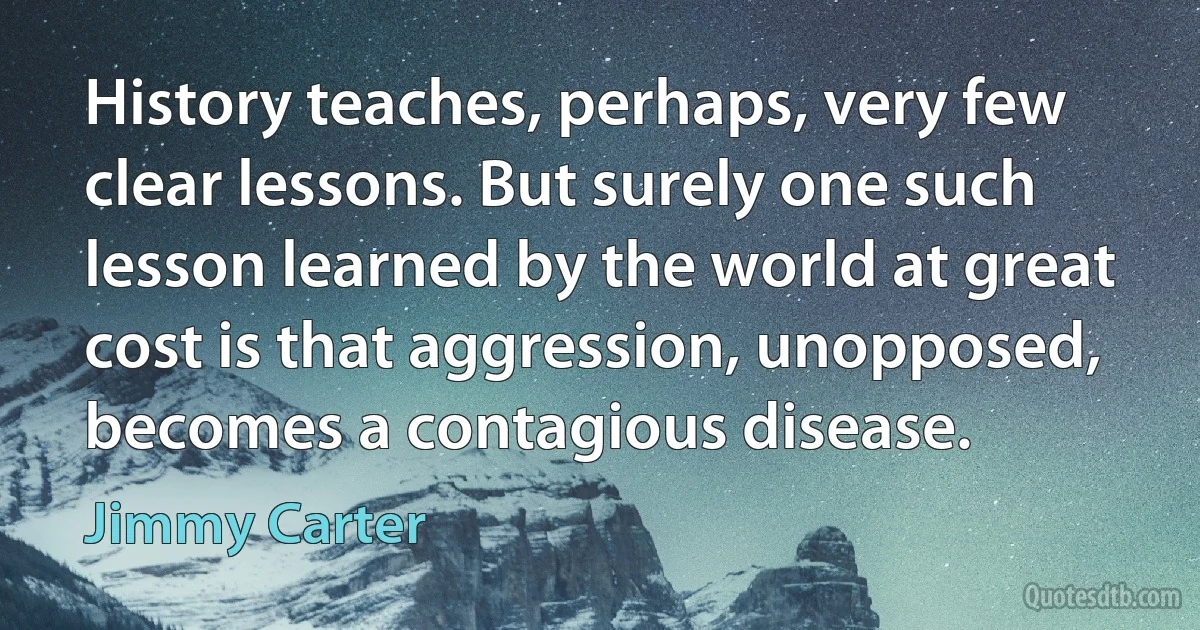 History teaches, perhaps, very few clear lessons. But surely one such lesson learned by the world at great cost is that aggression, unopposed, becomes a contagious disease. (Jimmy Carter)