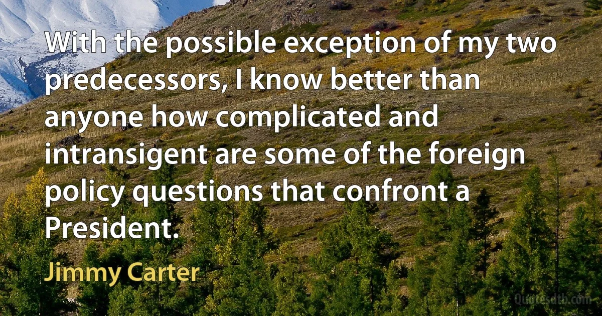 With the possible exception of my two predecessors, I know better than anyone how complicated and intransigent are some of the foreign policy questions that confront a President. (Jimmy Carter)