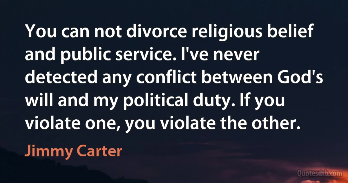 You can not divorce religious belief and public service. I've never detected any conflict between God's will and my political duty. If you violate one, you violate the other. (Jimmy Carter)