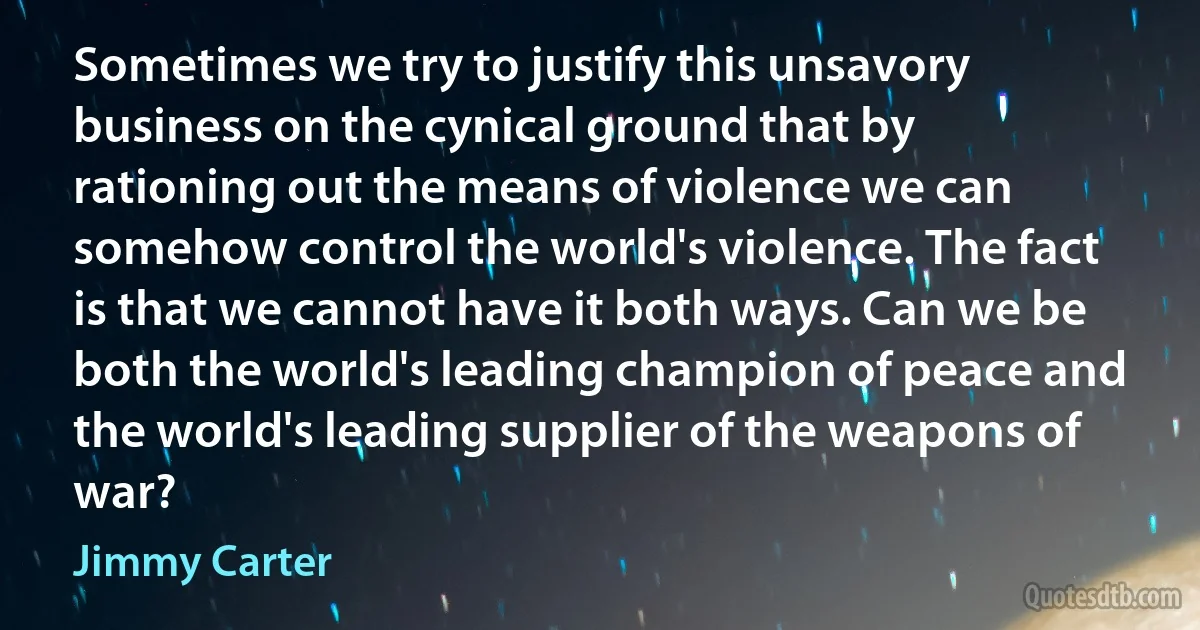 Sometimes we try to justify this unsavory business on the cynical ground that by rationing out the means of violence we can somehow control the world's violence. The fact is that we cannot have it both ways. Can we be both the world's leading champion of peace and the world's leading supplier of the weapons of war? (Jimmy Carter)