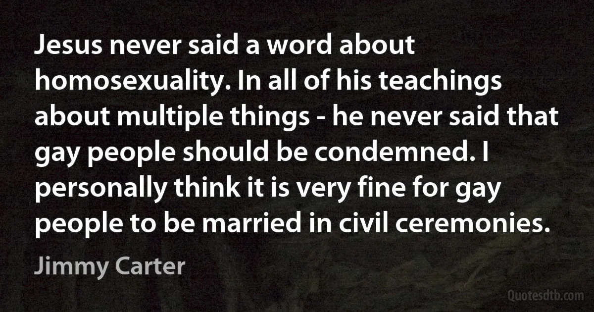 Jesus never said a word about homosexuality. In all of his teachings about multiple things - he never said that gay people should be condemned. I personally think it is very fine for gay people to be married in civil ceremonies. (Jimmy Carter)