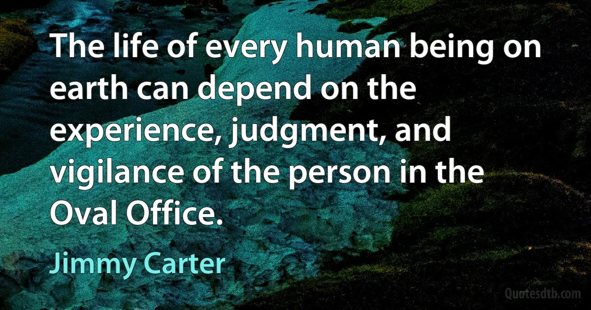 The life of every human being on earth can depend on the experience, judgment, and vigilance of the person in the Oval Office. (Jimmy Carter)