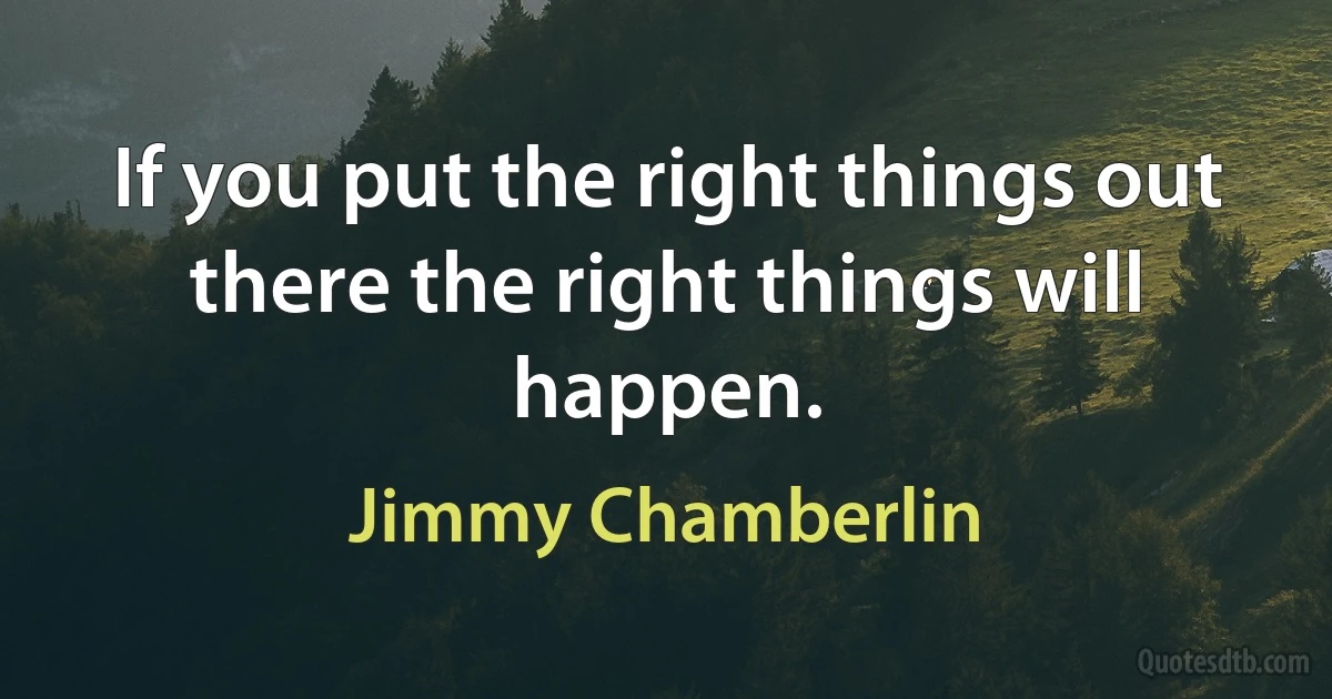 If you put the right things out there the right things will happen. (Jimmy Chamberlin)