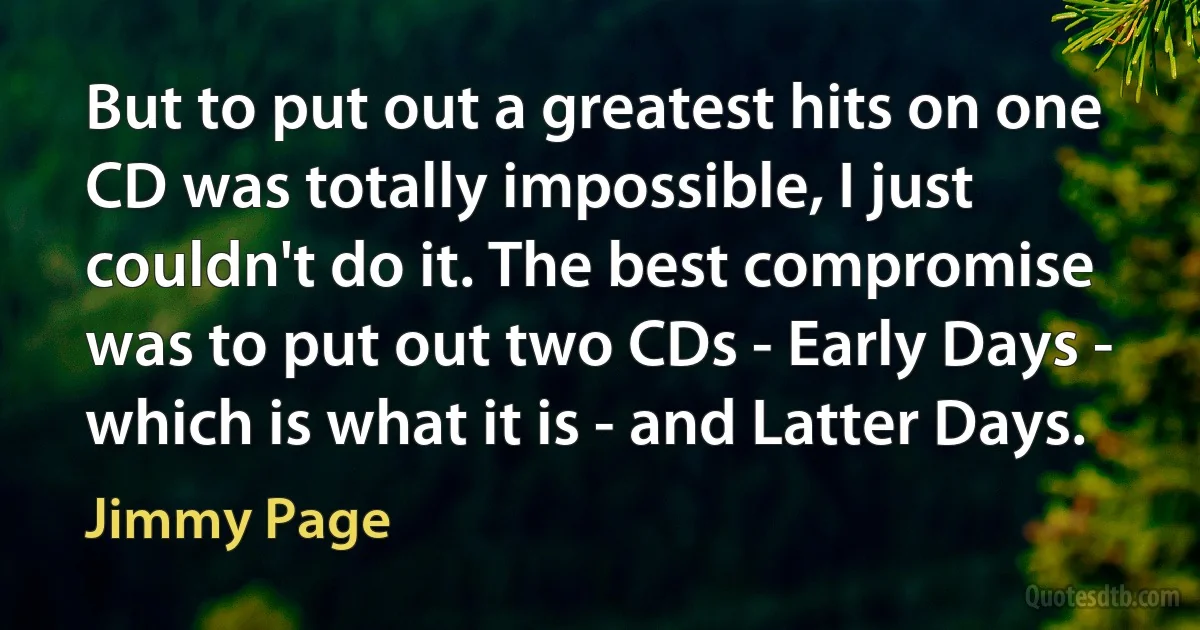 But to put out a greatest hits on one CD was totally impossible, I just couldn't do it. The best compromise was to put out two CDs - Early Days - which is what it is - and Latter Days. (Jimmy Page)