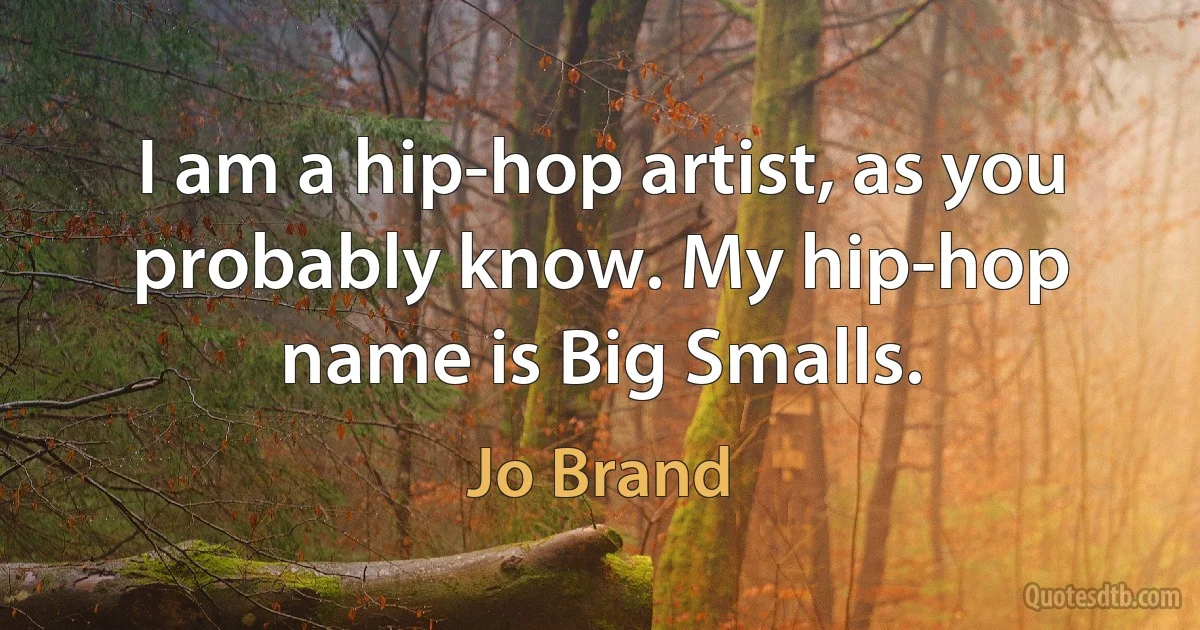 I am a hip-hop artist, as you probably know. My hip-hop name is Big Smalls. (Jo Brand)