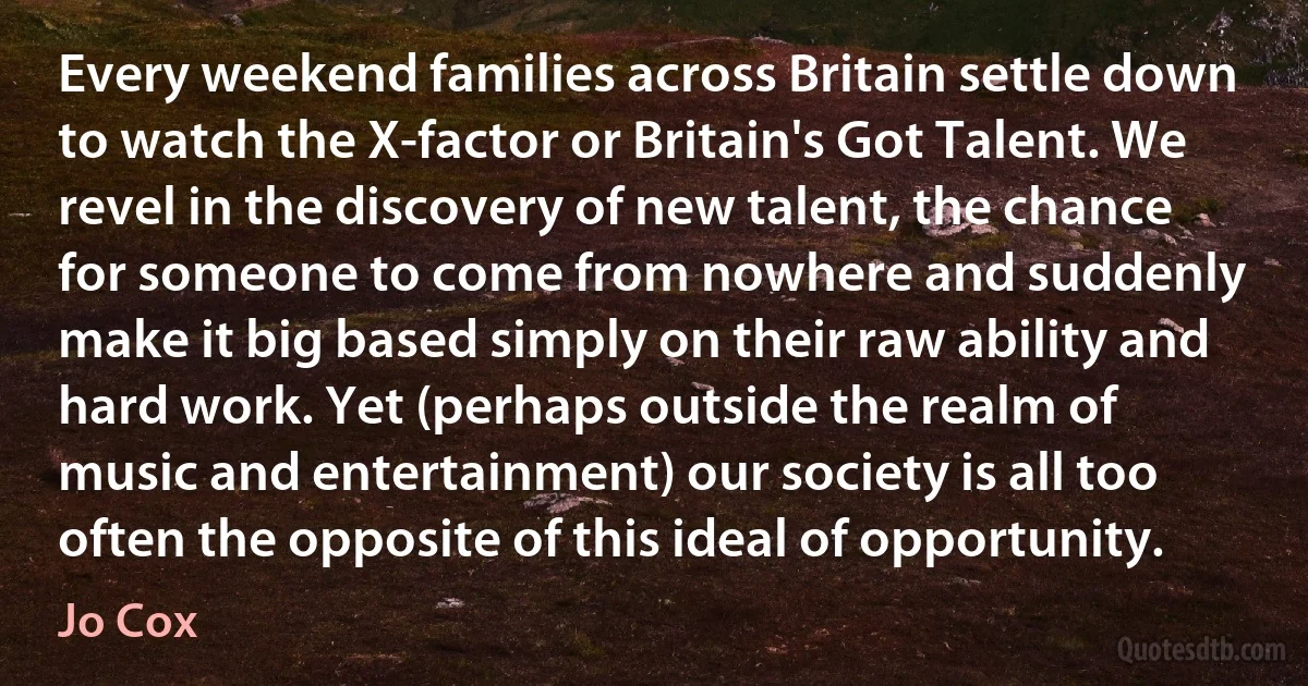 Every weekend families across Britain settle down to watch the X-factor or Britain's Got Talent. We revel in the discovery of new talent, the chance for someone to come from nowhere and suddenly make it big based simply on their raw ability and hard work. Yet (perhaps outside the realm of music and entertainment) our society is all too often the opposite of this ideal of opportunity. (Jo Cox)