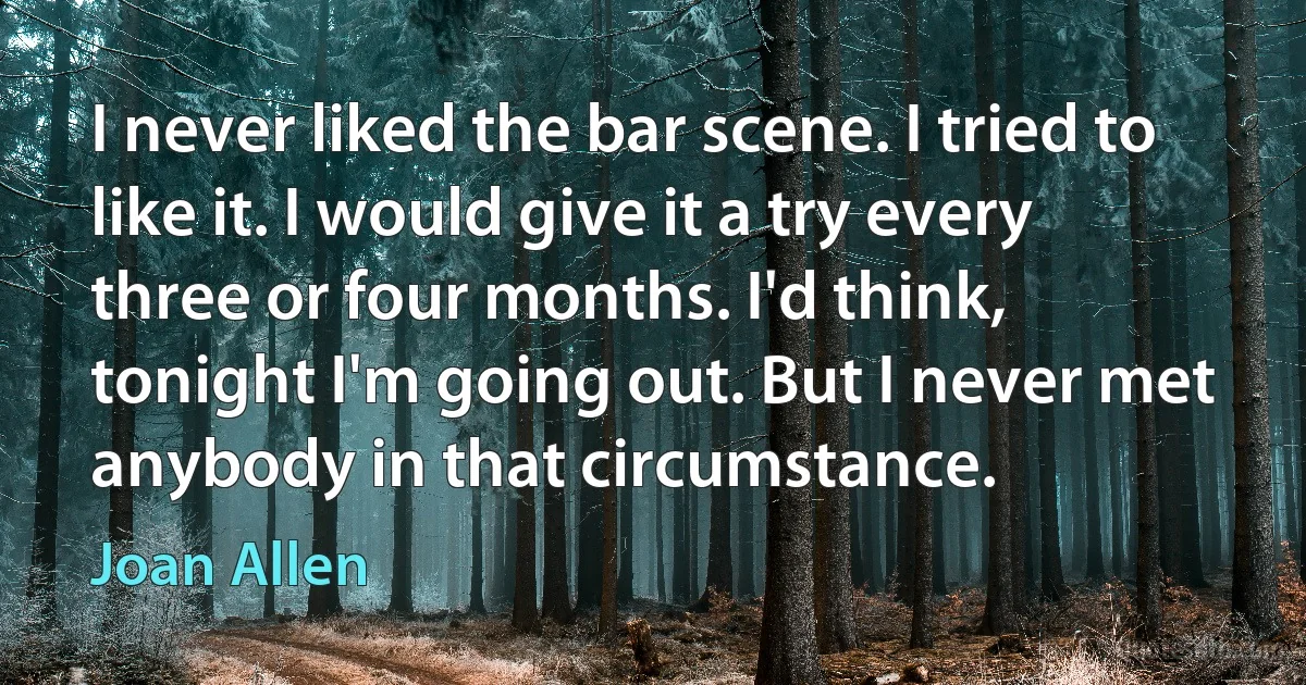 I never liked the bar scene. I tried to like it. I would give it a try every three or four months. I'd think, tonight I'm going out. But I never met anybody in that circumstance. (Joan Allen)