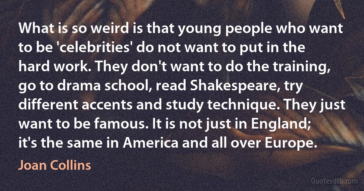 What is so weird is that young people who want to be 'celebrities' do not want to put in the hard work. They don't want to do the training, go to drama school, read Shakespeare, try different accents and study technique. They just want to be famous. It is not just in England; it's the same in America and all over Europe. (Joan Collins)