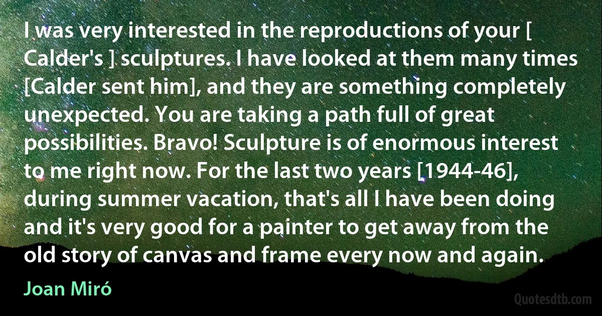 I was very interested in the reproductions of your [ Calder's ] sculptures. I have looked at them many times [Calder sent him], and they are something completely unexpected. You are taking a path full of great possibilities. Bravo! Sculpture is of enormous interest to me right now. For the last two years [1944-46], during summer vacation, that's all I have been doing and it's very good for a painter to get away from the old story of canvas and frame every now and again. (Joan Miró)