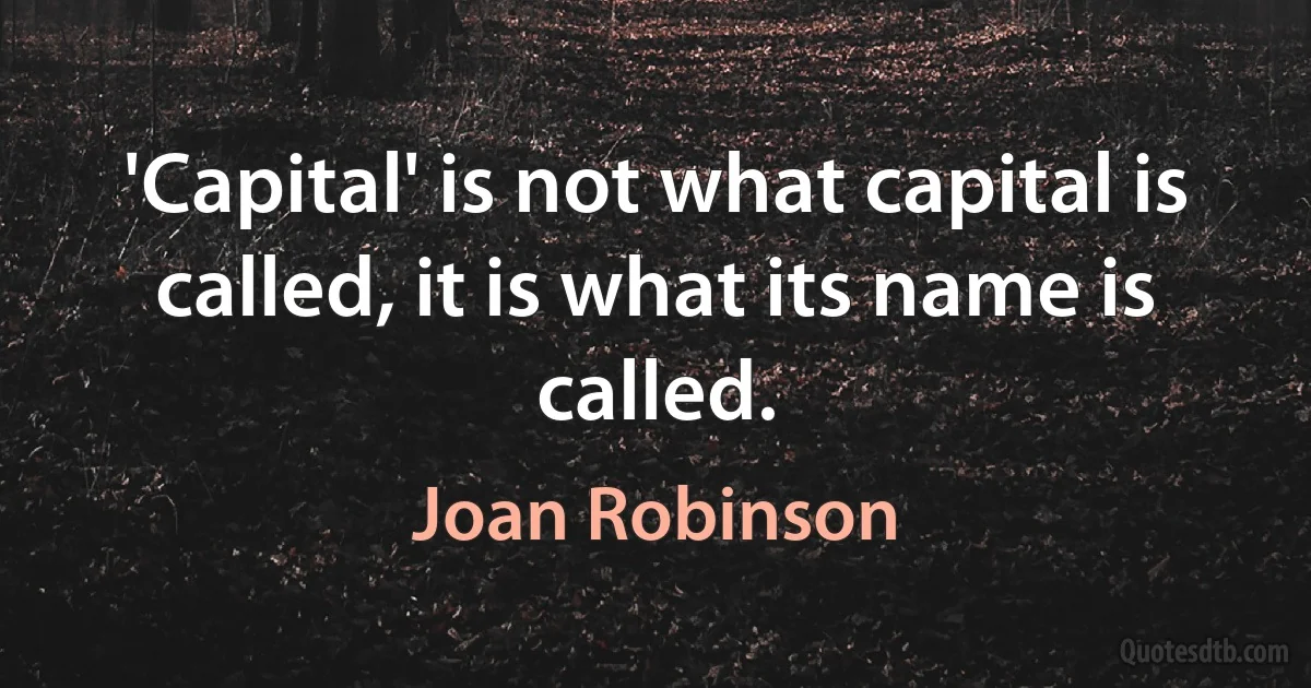 'Capital' is not what capital is called, it is what its name is called. (Joan Robinson)