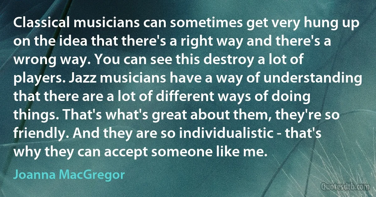 Classical musicians can sometimes get very hung up on the idea that there's a right way and there's a wrong way. You can see this destroy a lot of players. Jazz musicians have a way of understanding that there are a lot of different ways of doing things. That's what's great about them, they're so friendly. And they are so individualistic - that's why they can accept someone like me. (Joanna MacGregor)