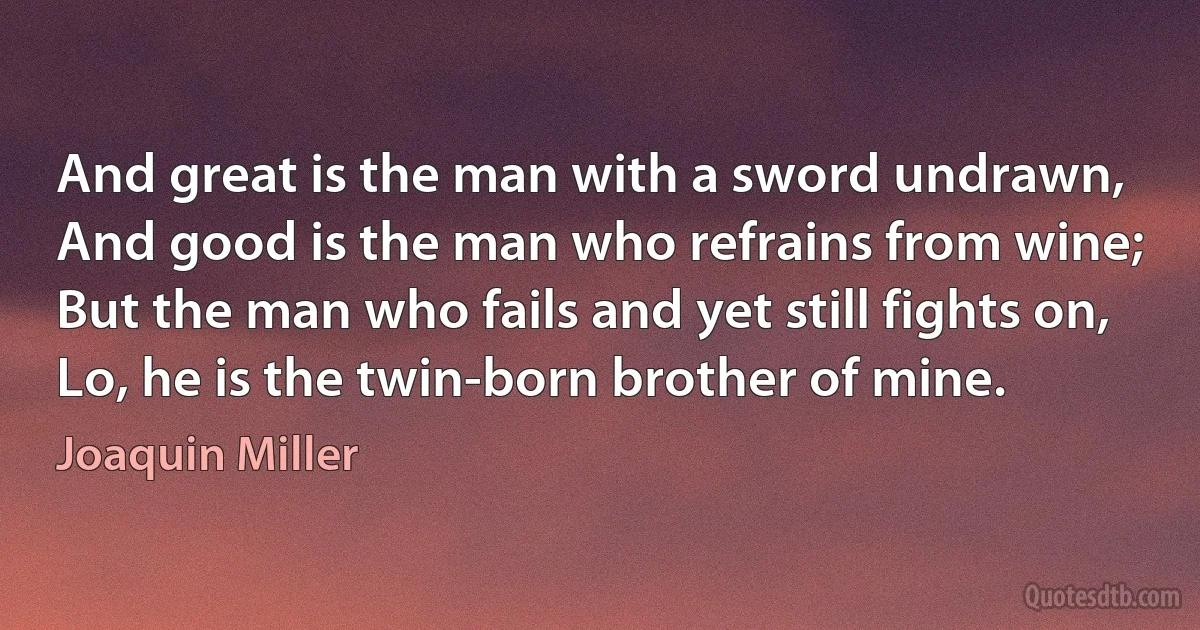 And great is the man with a sword undrawn,
And good is the man who refrains from wine;
But the man who fails and yet still fights on,
Lo, he is the twin-born brother of mine. (Joaquin Miller)