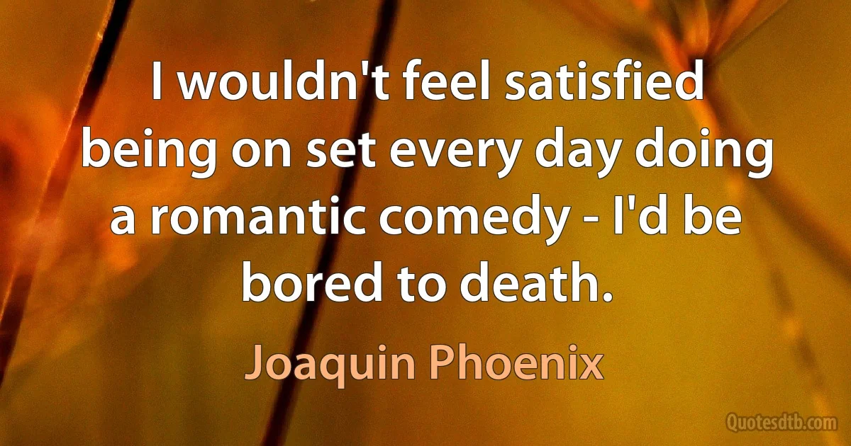 I wouldn't feel satisfied being on set every day doing a romantic comedy - I'd be bored to death. (Joaquin Phoenix)