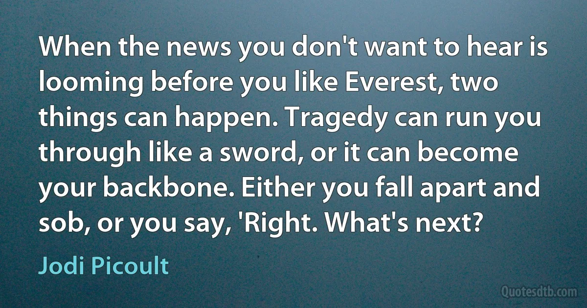 When the news you don't want to hear is looming before you like Everest, two things can happen. Tragedy can run you through like a sword, or it can become your backbone. Either you fall apart and sob, or you say, 'Right. What's next? (Jodi Picoult)