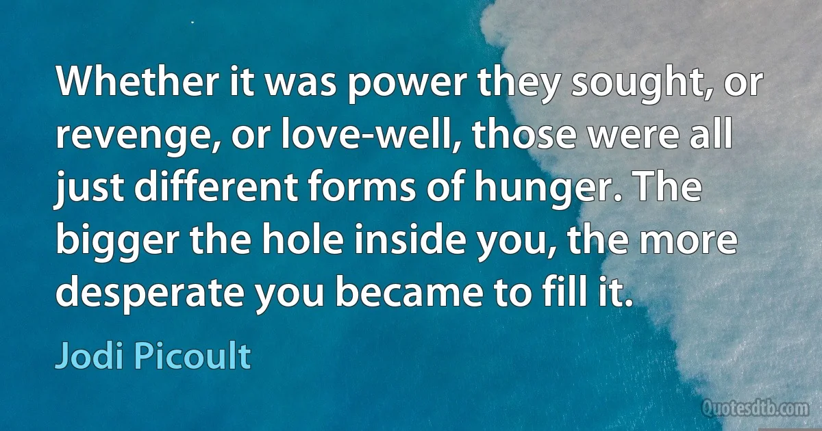 Whether it was power they sought, or revenge, or love-well, those were all just different forms of hunger. The bigger the hole inside you, the more desperate you became to fill it. (Jodi Picoult)