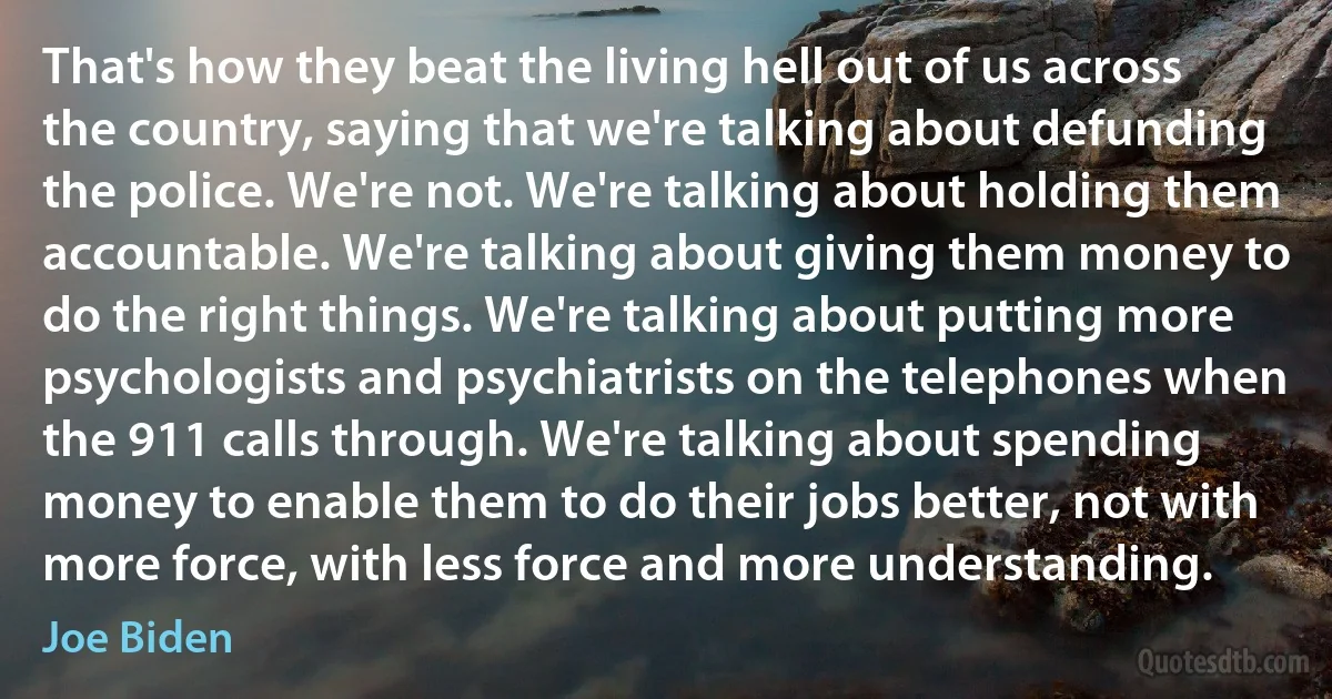 That's how they beat the living hell out of us across the country, saying that we're talking about defunding the police. We're not. We're talking about holding them accountable. We're talking about giving them money to do the right things. We're talking about putting more psychologists and psychiatrists on the telephones when the 911 calls through. We're talking about spending money to enable them to do their jobs better, not with more force, with less force and more understanding. (Joe Biden)