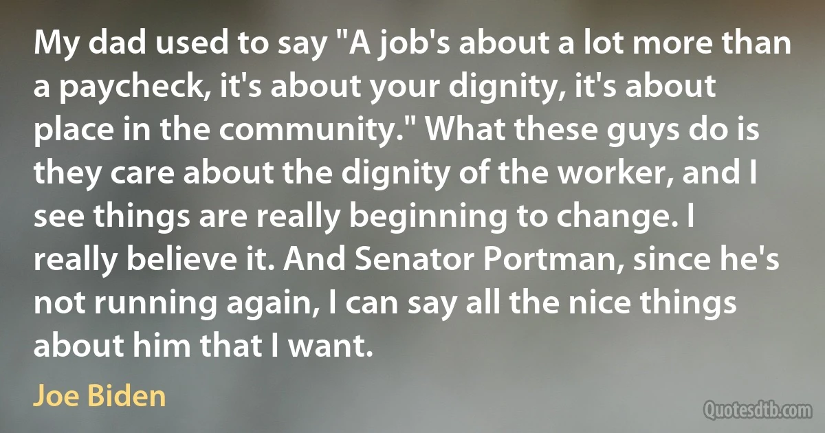 My dad used to say "A job's about a lot more than a paycheck, it's about your dignity, it's about place in the community." What these guys do is they care about the dignity of the worker, and I see things are really beginning to change. I really believe it. And Senator Portman, since he's not running again, I can say all the nice things about him that I want. (Joe Biden)