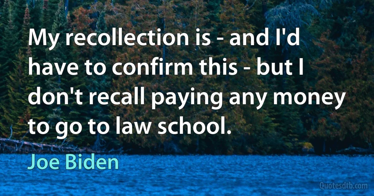 My recollection is - and I'd have to confirm this - but I don't recall paying any money to go to law school. (Joe Biden)