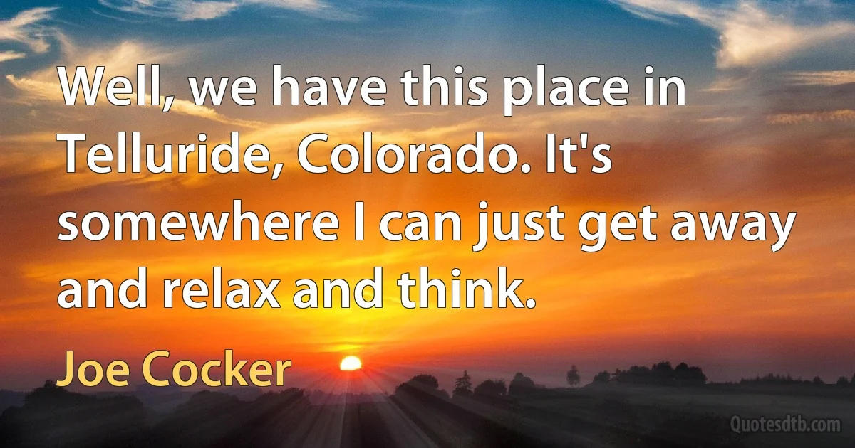 Well, we have this place in Telluride, Colorado. It's somewhere I can just get away and relax and think. (Joe Cocker)