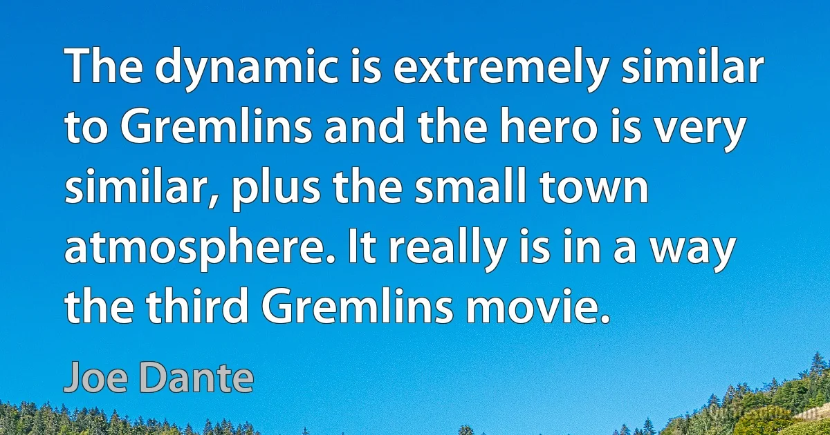 The dynamic is extremely similar to Gremlins and the hero is very similar, plus the small town atmosphere. It really is in a way the third Gremlins movie. (Joe Dante)