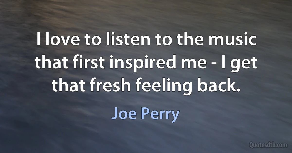 I love to listen to the music that first inspired me - I get that fresh feeling back. (Joe Perry)