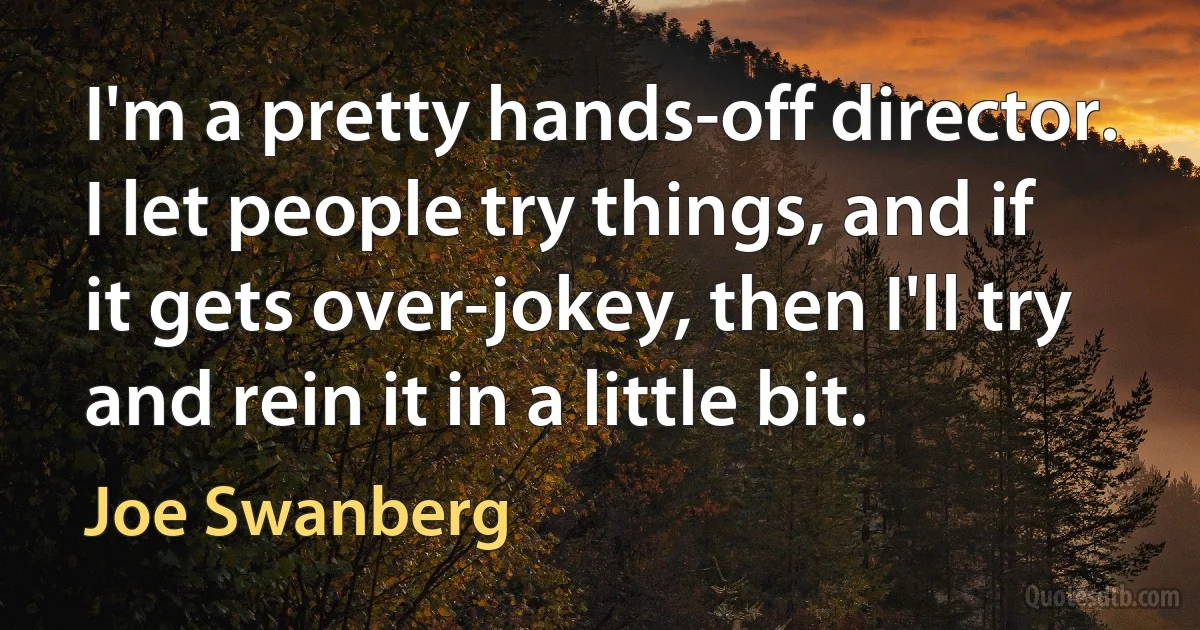 I'm a pretty hands-off director. I let people try things, and if it gets over-jokey, then I'll try and rein it in a little bit. (Joe Swanberg)