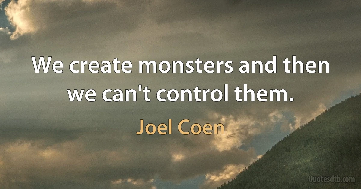 We create monsters and then we can't control them. (Joel Coen)