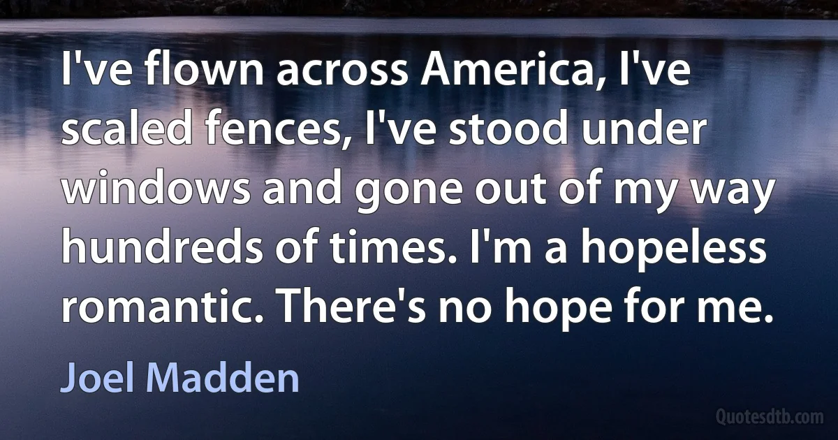 I've flown across America, I've scaled fences, I've stood under windows and gone out of my way hundreds of times. I'm a hopeless romantic. There's no hope for me. (Joel Madden)