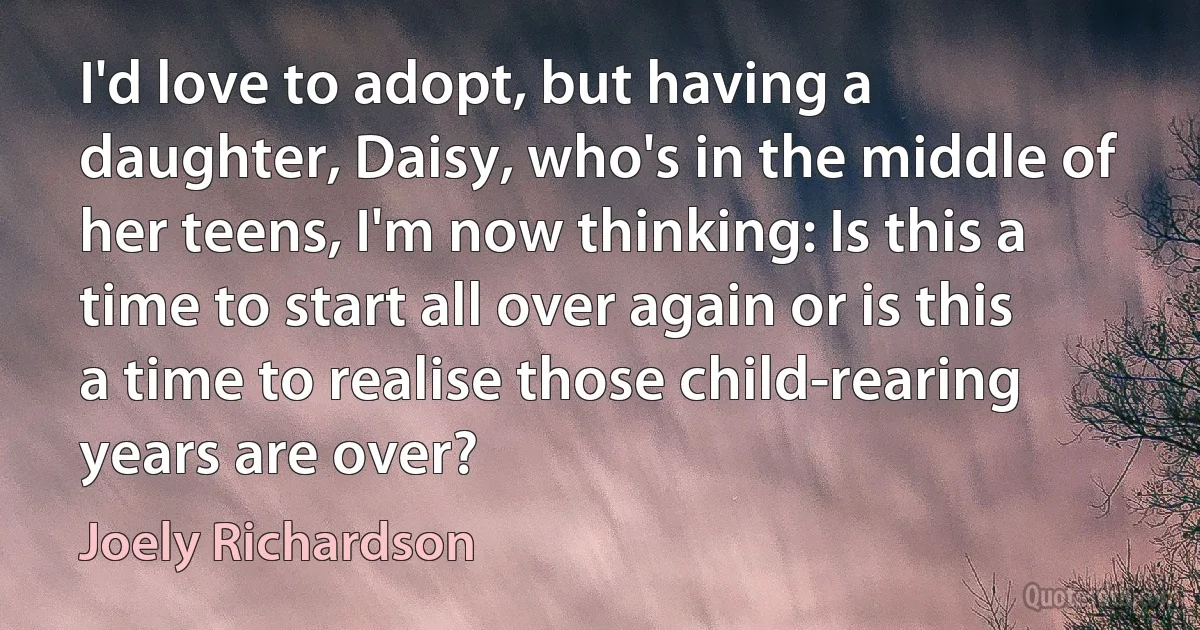 I'd love to adopt, but having a daughter, Daisy, who's in the middle of her teens, I'm now thinking: Is this a time to start all over again or is this a time to realise those child-rearing years are over? (Joely Richardson)