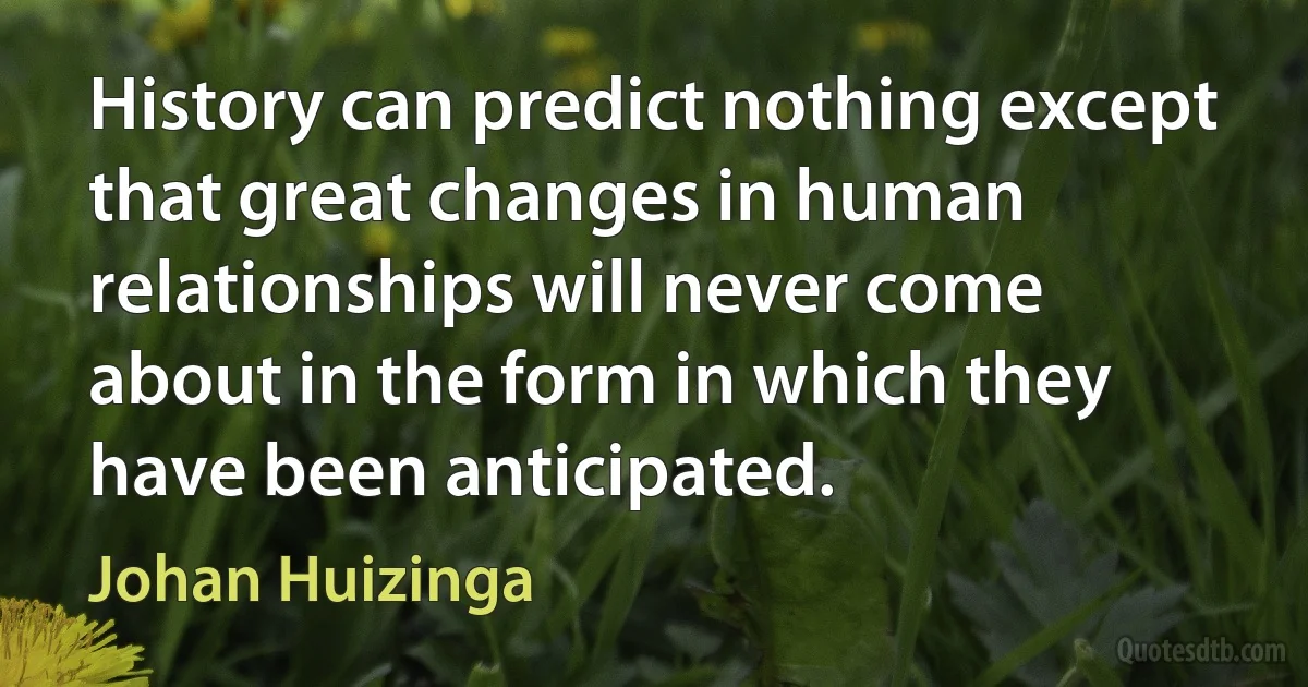 History can predict nothing except that great changes in human relationships will never come about in the form in which they have been anticipated. (Johan Huizinga)