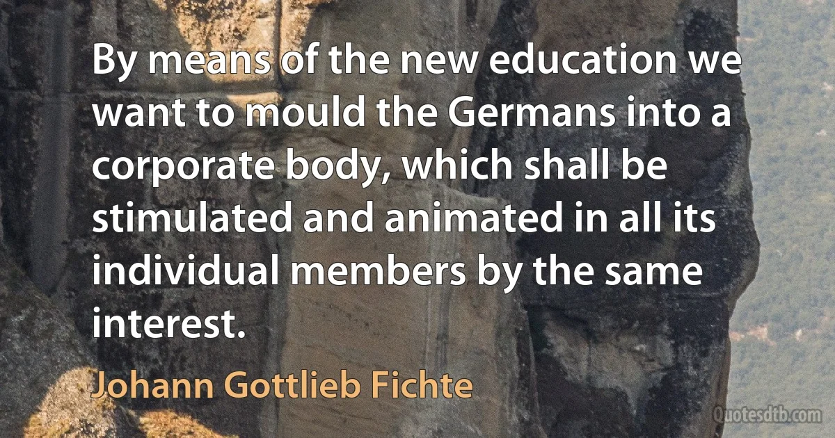 By means of the new education we want to mould the Germans into a corporate body, which shall be stimulated and animated in all its individual members by the same interest. (Johann Gottlieb Fichte)