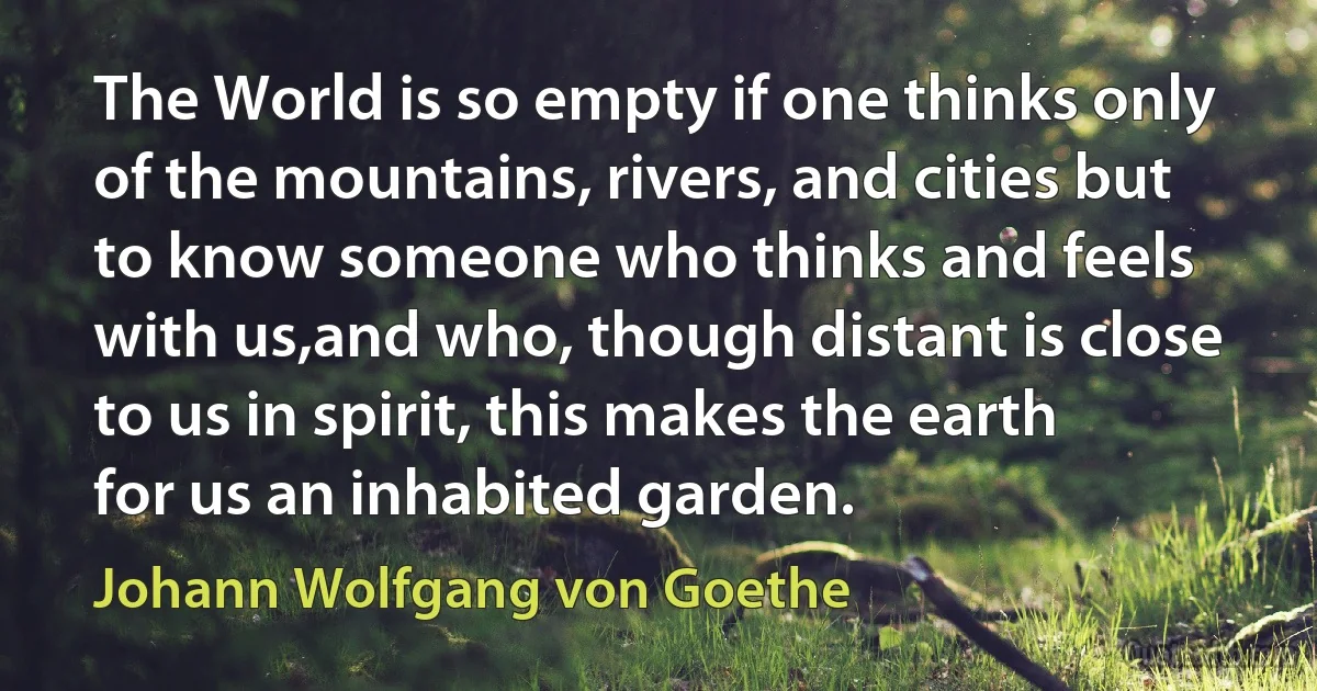 The World is so empty if one thinks only of the mountains, rivers, and cities but to know someone who thinks and feels with us,and who, though distant is close to us in spirit, this makes the earth for us an inhabited garden. (Johann Wolfgang von Goethe)