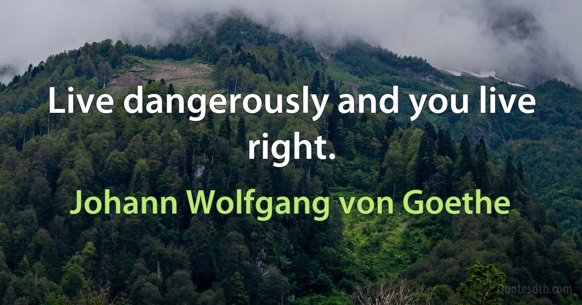 Live dangerously and you live right. (Johann Wolfgang von Goethe)