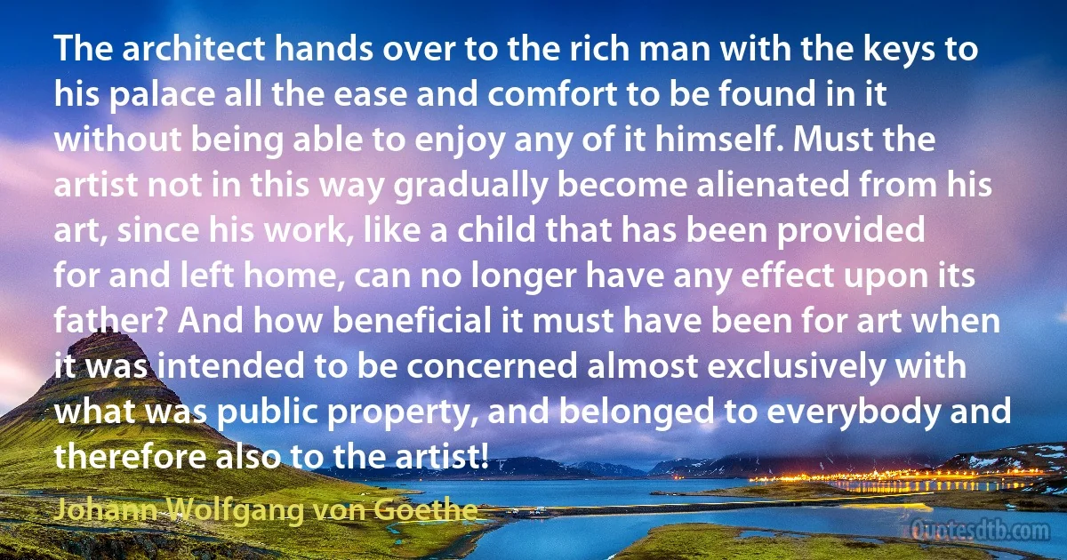 The architect hands over to the rich man with the keys to his palace all the ease and comfort to be found in it without being able to enjoy any of it himself. Must the artist not in this way gradually become alienated from his art, since his work, like a child that has been provided for and left home, can no longer have any effect upon its father? And how beneficial it must have been for art when it was intended to be concerned almost exclusively with what was public property, and belonged to everybody and therefore also to the artist! (Johann Wolfgang von Goethe)